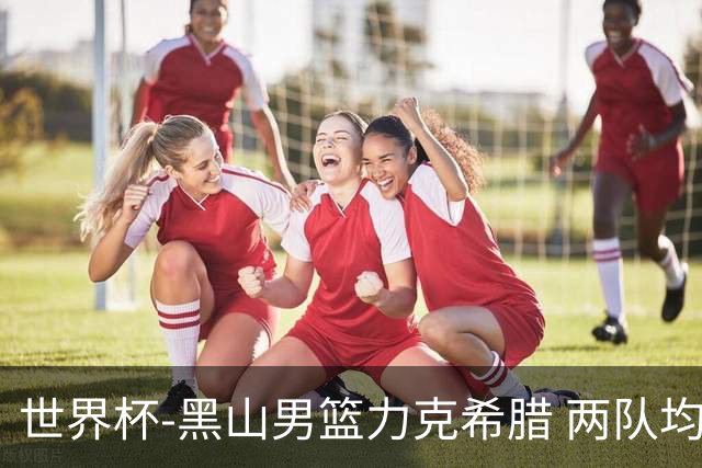 世界杯-黑山男篮力克希腊 两队均已无缘八强