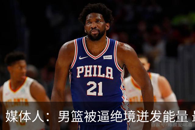 媒体人：男篮被逼绝境迸发能量 最大改变是不再执着压节奏打低位