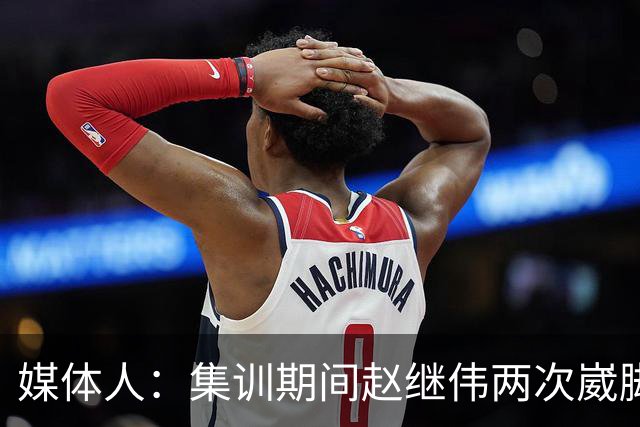 媒体人：集训期间赵继伟两次崴脚 大秋三宁李弘权高诗岩也都带伤