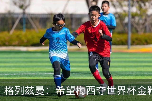 格列兹曼：希望梅西夺世界杯金靴，姆巴佩率法国夺冠