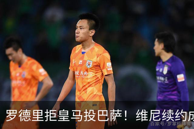 罗德里拒皇马投巴萨！维尼续约成双枷锁，皇马新赛季悬了