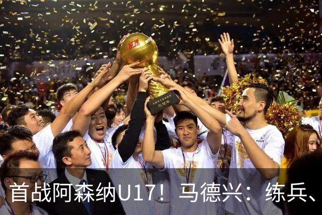 首战阿森纳U17！马德兴：练兵、全面考察新面孔是国少最重要目的